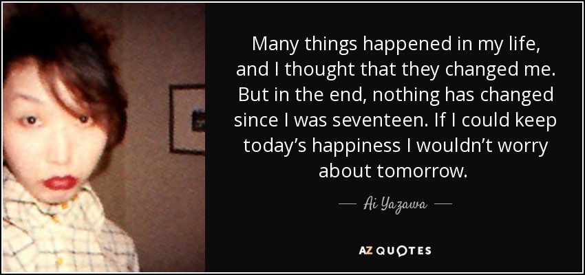 Many things happened in my life, and I thought that they changed me. But in the end, nothing has changed since I was seventeen. If I could keep today’s happiness I wouldn’t worry about tomorrow.  - Ai Yazawa