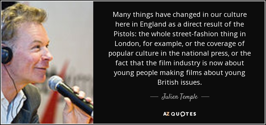 Many things have changed in our culture here in England as a direct result of the Pistols: the whole street-fashion thing in London, for example, or the coverage of popular culture in the national press, or the fact that the film industry is now about young people making films about young British issues. - Julien Temple