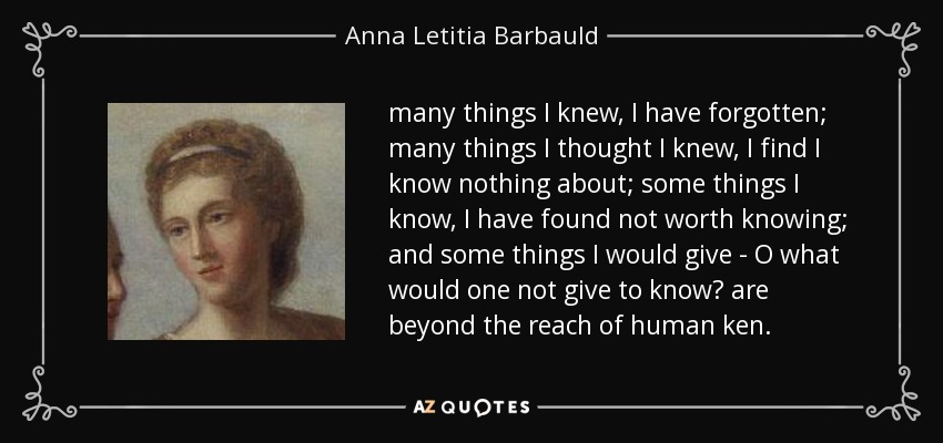 many things I knew, I have forgotten; many things I thought I knew, I find I know nothing about; some things I know, I have found not worth knowing; and some things I would give - O what would one not give to know? are beyond the reach of human ken. - Anna Letitia Barbauld