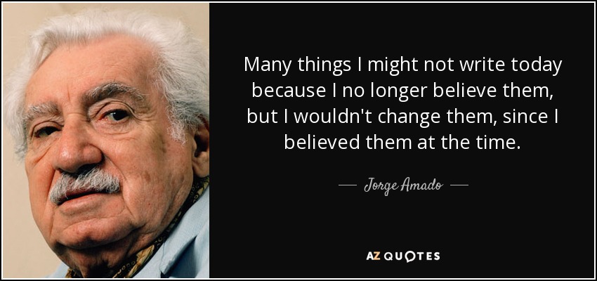 Many things I might not write today because I no longer believe them, but I wouldn't change them, since I believed them at the time. - Jorge Amado