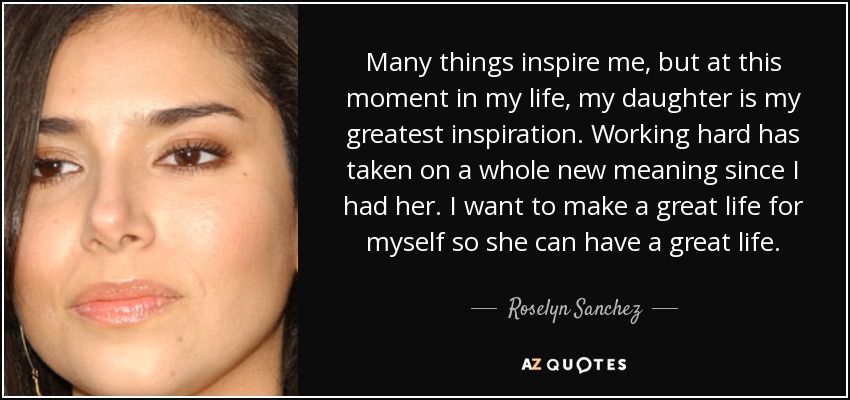 Many things inspire me, but at this moment in my life, my daughter is my greatest inspiration. Working hard has taken on a whole new meaning since I had her. I want to make a great life for myself so she can have a great life. - Roselyn Sanchez