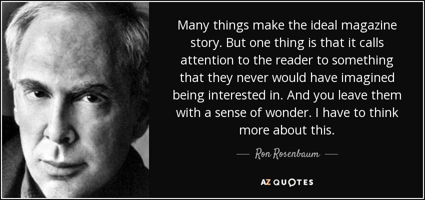 Many things make the ideal magazine story . But one thing is that it calls attention to the reader to something that they never would have imagined being interested in. And you leave them with a sense of wonder. I have to think more about this. - Ron Rosenbaum
