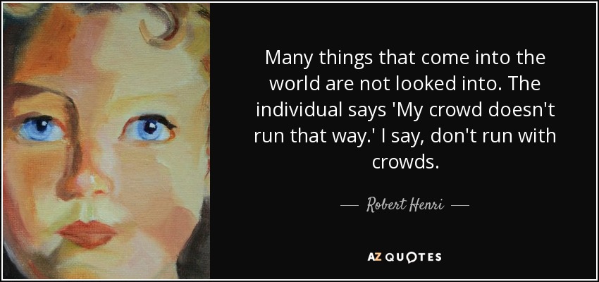 Many things that come into the world are not looked into. The individual says 'My crowd doesn't run that way.' I say, don't run with crowds. - Robert Henri