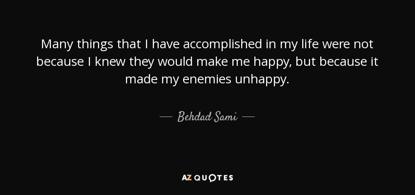 Many things that I have accomplished in my life were not because I knew they would make me happy, but because it made my enemies unhappy. - Behdad Sami