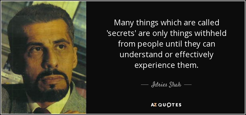 Many things which are called 'secrets' are only things withheld from people until they can understand or effectively experience them. - Idries Shah