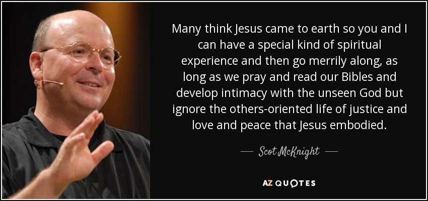 Many think Jesus came to earth so you and I can have a special kind of spiritual experience and then go merrily along, as long as we pray and read our Bibles and develop intimacy with the unseen God but ignore the others-oriented life of justice and love and peace that Jesus embodied. - Scot McKnight
