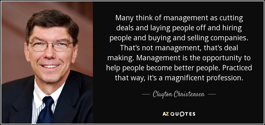 Many think of management as cutting deals and laying people off and hiring people and buying and selling companies. That's not management, that's deal making. Management is the opportunity to help people become better people. Practiced that way, it's a magnificent profession. - Clayton Christensen Many think of management as cutting deals and laying people off and hiring people and buying and selling companies. That's not management, that's deal making. Management is the opportunity to help people become better people. Practiced that way, it's a magnificent profession. - Clayton Christensen