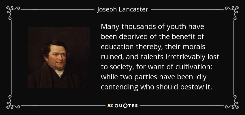Many thousands of youth have been deprived of the benefit of education thereby, their morals ruined, and talents irretrievably lost to society, for want of cultivation: while two parties have been idly contending who should bestow it. - Joseph Lancaster
