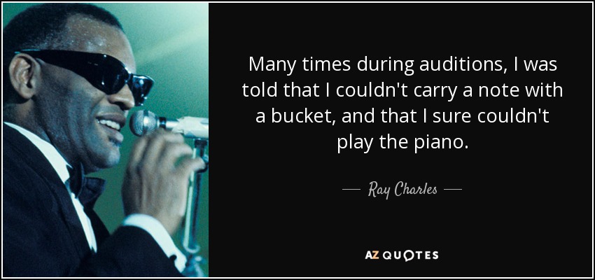 Many times during auditions, I was told that I couldn't carry a note with a bucket, and that I sure couldn't play the piano. - Ray Charles