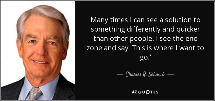 Many times I can see a solution to something differently and quicker than other people. I see the end zone and say 'This is where I want to go.' - Charles R. Schwab