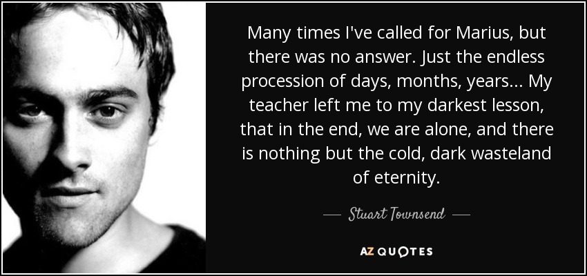Many times I've called for Marius, but there was no answer. Just the endless procession of days, months, years... My teacher left me to my darkest lesson, that in the end, we are alone, and there is nothing but the cold, dark wasteland of eternity. - Stuart Townsend