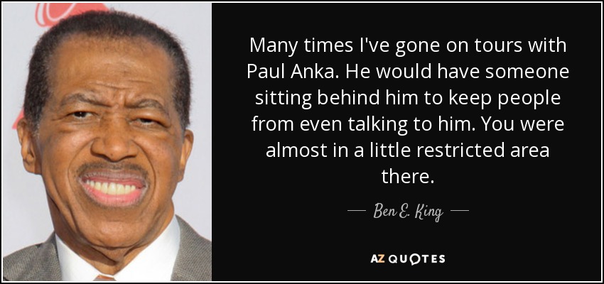 Many times I've gone on tours with Paul Anka. He would have someone sitting behind him to keep people from even talking to him. You were almost in a little restricted area there. - Ben E. King
