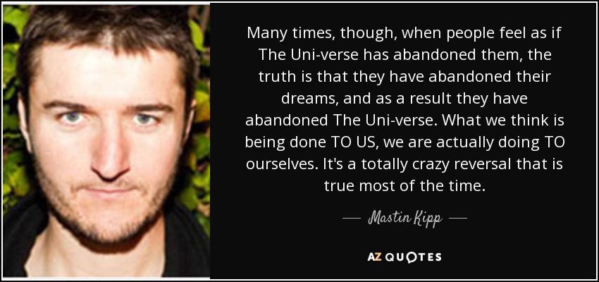 Many times, though, when people feel as if The Uni-verse has abandoned them, the truth is that they have abandoned their dreams, and as a result they have abandoned The Uni-verse. What we think is being done TO US, we are actually doing TO ourselves. It's a totally crazy reversal that is true most of the time. - Mastin Kipp