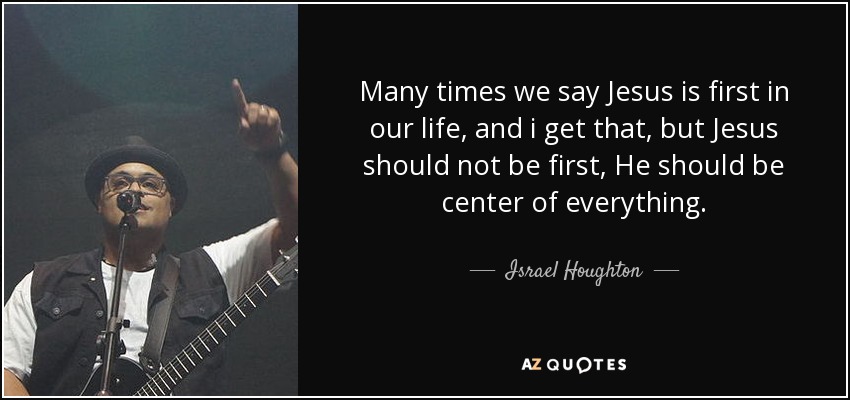 Many times we say Jesus is first in our life, and i get that, but Jesus should not be first, He should be center of everything. - Israel Houghton