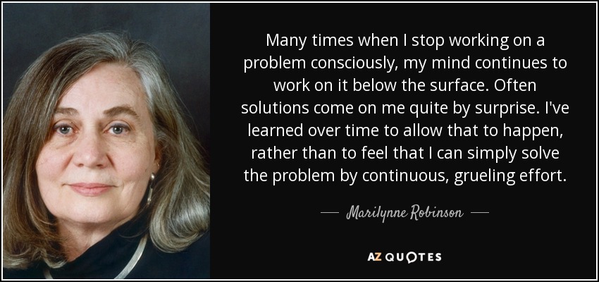 Many times when I stop working on a problem consciously, my mind continues to work on it below the surface. Often solutions come on me quite by surprise. I've learned over time to allow that to happen, rather than to feel that I can simply solve the problem by continuous, grueling effort. - Marilynne Robinson