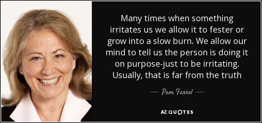 Many times when something irritates us we allow it to fester or grow into a slow burn. We allow our mind to tell us the person is doing it on purpose-just to be irritating. Usually, that is far from the truth - Pam Farrel