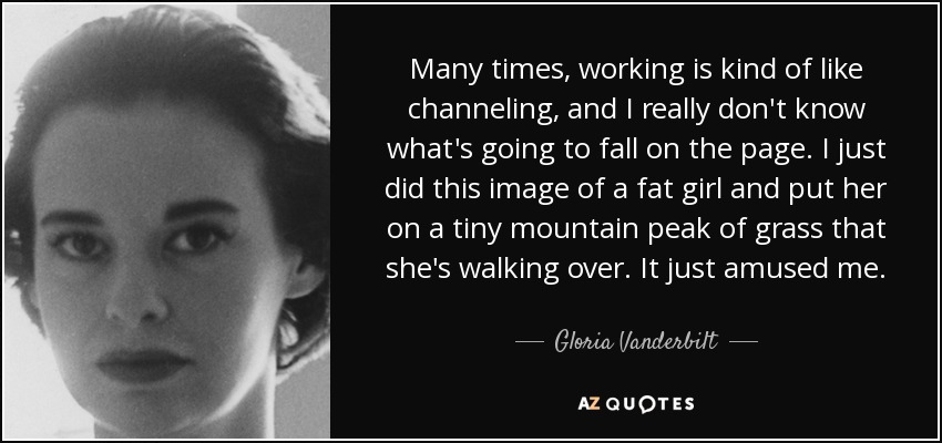 Many times, working is kind of like channeling, and I really don't know what's going to fall on the page. I just did this image of a fat girl and put her on a tiny mountain peak of grass that she's walking over. It just amused me. - Gloria Vanderbilt