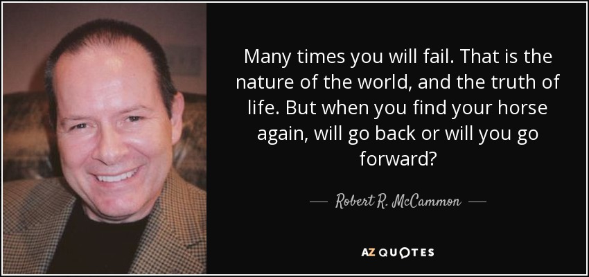 Many times you will fail. That is the nature of the world, and the truth of life. But when you find your horse again, will go back or will you go forward? - Robert R. McCammon