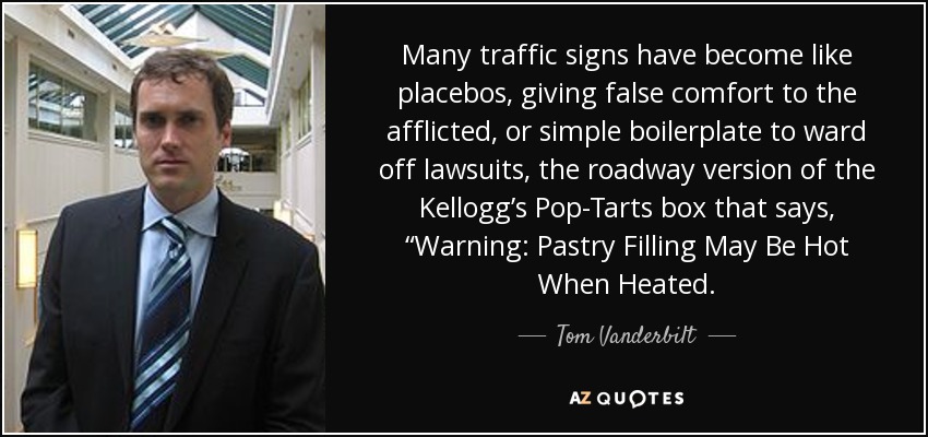 Many traffic signs have become like placebos, giving false comfort to the afflicted, or simple boilerplate to ward off lawsuits, the roadway version of the Kellogg’s Pop-Tarts box that says, “Warning: Pastry Filling May Be Hot When Heated. - Tom Vanderbilt