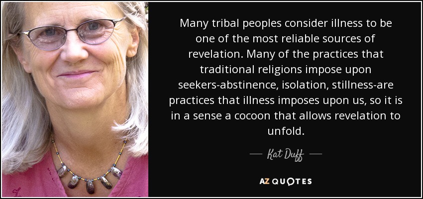Many tribal peoples consider illness to be one of the most reliable sources of revelation. Many of the practices that traditional religions impose upon seekers-abstinence, isolation, stillness-are practices that illness imposes upon us, so it is in a sense a cocoon that allows revelation to unfold. - Kat Duff