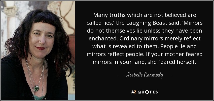 Many truths which are not believed are called lies,' the Laughing Beast said. 'Mirrors do not themselves lie unless they have been enchanted. Ordinary mirrors merely reflect what is revealed to them. People lie and mirrors reflect people. If your mother feared mirrors in your land, she feared herself. - Isobelle Carmody