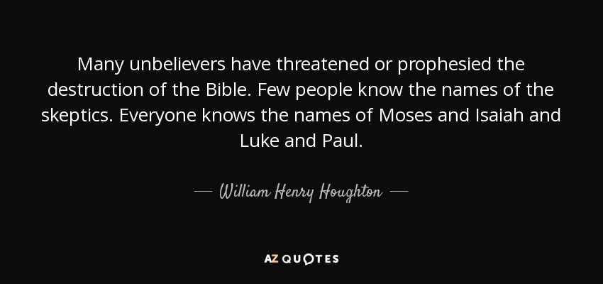 Many unbelievers have threatened or prophesied the destruction of the Bible. Few people know the names of the skeptics. Everyone knows the names of Moses and Isaiah and Luke and Paul. - William Henry Houghton