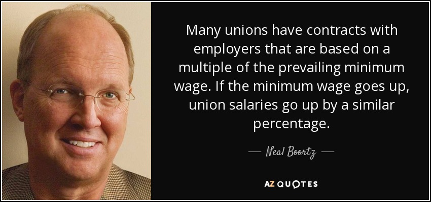 Many unions have contracts with employers that are based on a multiple of the prevailing minimum wage. If the minimum wage goes up, union salaries go up by a similar percentage. - Neal Boortz