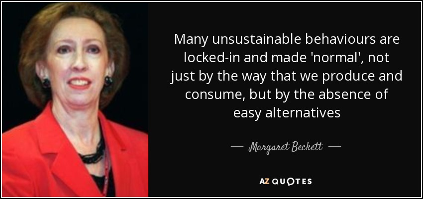 Many unsustainable behaviours are locked-in and made 'normal', not just by the way that we produce and consume, but by the absence of easy alternatives - Margaret Beckett