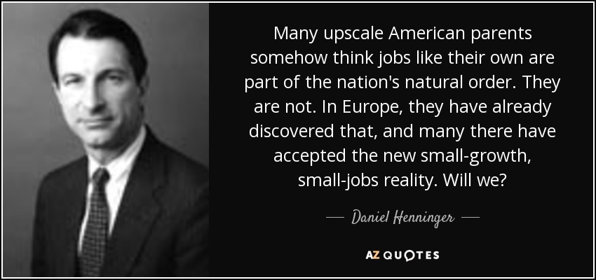 Many upscale American parents somehow think jobs like their own are part of the nation's natural order. They are not. In Europe, they have already discovered that, and many there have accepted the new small-growth, small-jobs reality. Will we? - Daniel Henninger