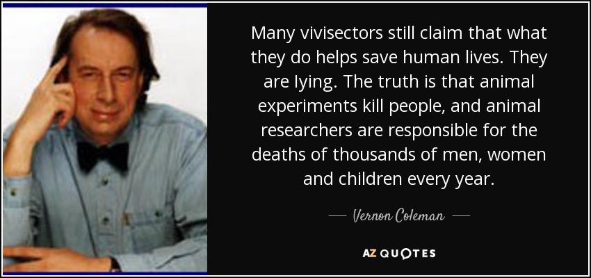 Many vivisectors still claim that what they do helps save human lives. They are Iying. The truth is that animal experiments kill people, and animal researchers are responsible for the deaths of thousands of men, women and children every year. - Vernon Coleman