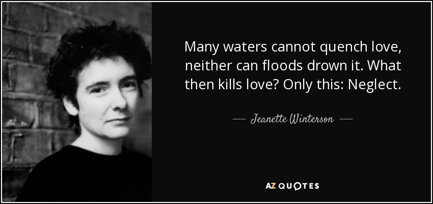 Many waters cannot quench love, neither can floods drown it. What then kills love? Only this: Neglect. - Jeanette Winterson