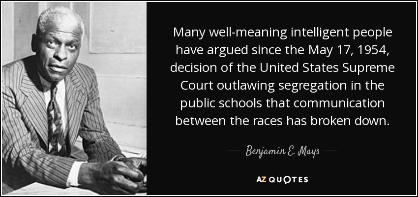 Many well-meaning intelligent people have argued since the May 17, 1954, decision of the United States Supreme Court outlawing segregation in the public schools that communication between the races has broken down. - Benjamin E. Mays