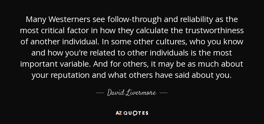 Many Westerners see follow-through and reliability as the most critical factor in how they calculate the trustworthiness of another individual. In some other cultures, who you know and how you're related to other individuals is the most important variable. And for others, it may be as much about your reputation and what others have said about you. - David Livermore