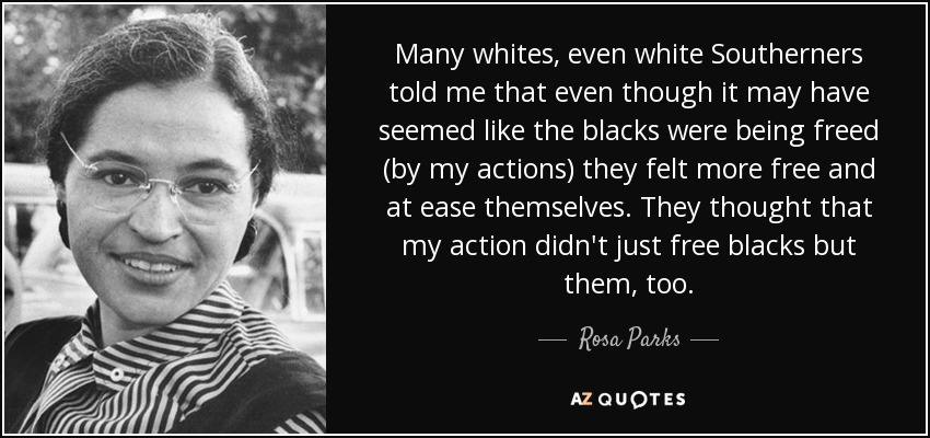 Many whites, even white Southerners told me that even though it may have seemed like the blacks were being freed (by my actions) they felt more free and at ease themselves. They thought that my action didn't just free blacks but them, too. - Rosa Parks