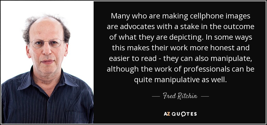 Many who are making cellphone images are advocates with a stake in the outcome of what they are depicting. In some ways this makes their work more honest and easier to read - they can also manipulate, although the work of professionals can be quite manipulative as well. - Fred Ritchin