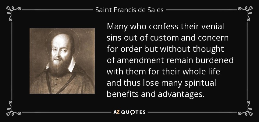 Many who confess their venial sins out of custom and concern for order but without thought of amendment remain burdened with them for their whole life and thus lose many spiritual benefits and advantages. - Saint Francis de Sales