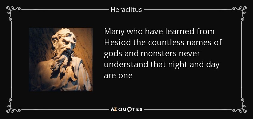 Many who have learned from Hesiod the countless names of gods and monsters never understand that night and day are one - Heraclitus