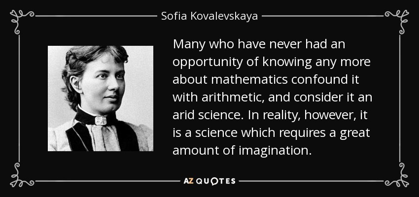 Many who have never had an opportunity of knowing any more about mathematics confound it with arithmetic, and consider it an arid science. In reality, however, it is a science which requires a great amount of imagination. - Sofia Kovalevskaya