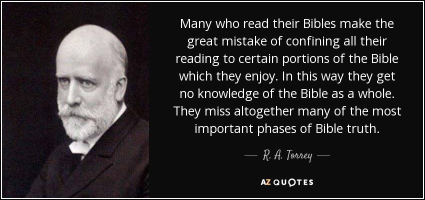 Many who read their Bibles make the great mistake of confining all their reading to certain portions of the Bible which they enjoy. In this way they get no knowledge of the Bible as a whole. They miss altogether many of the most important phases of Bible truth. - R. A. Torrey