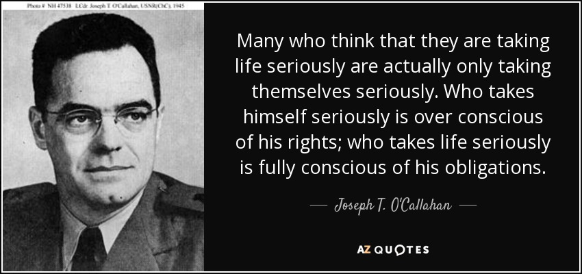 Many who think that they are taking life seriously are actually only taking themselves seriously. Who takes himself seriously is over conscious of his rights; who takes life seriously is fully conscious of his obligations. - Joseph T. O'Callahan