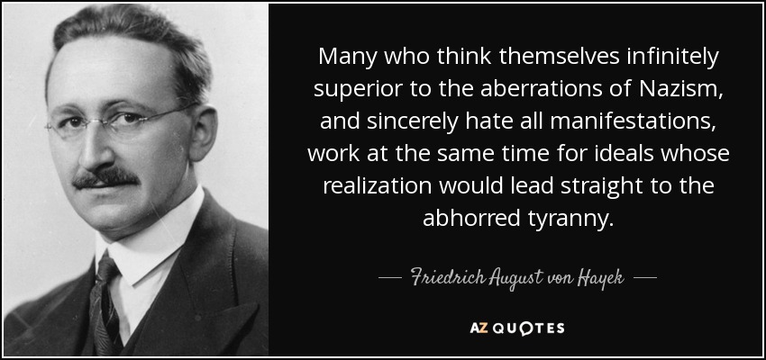 Many who think themselves infinitely superior to the aberrations of Nazism, and sincerely hate all manifestations, work at the same time for ideals whose realization would lead straight to the abhorred tyranny. - Friedrich August von Hayek