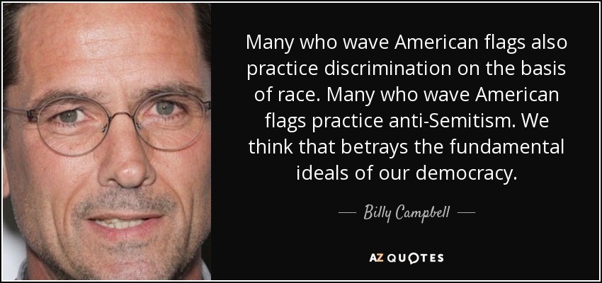 Many who wave American flags also practice discrimination on the basis of race. Many who wave American flags practice anti-Semitism. We think that betrays the fundamental ideals of our democracy. - Billy Campbell