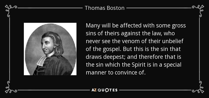 Many will be affected with some gross sins of theirs against the law, who never see the venom of their unbelief of the gospel. But this is the sin that draws deepest; and therefore that is the sin which the Spirit is in a special manner to convince of. - Thomas Boston