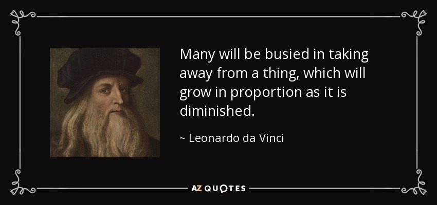 Many will be busied in taking away from a thing, which will grow in proportion as it is diminished. - Leonardo da Vinci