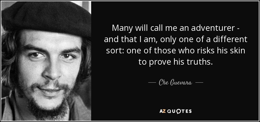 Many will call me an adventurer - and that I am, only one of a different sort: one of those who risks his skin to prove his truths. - Che Guevara