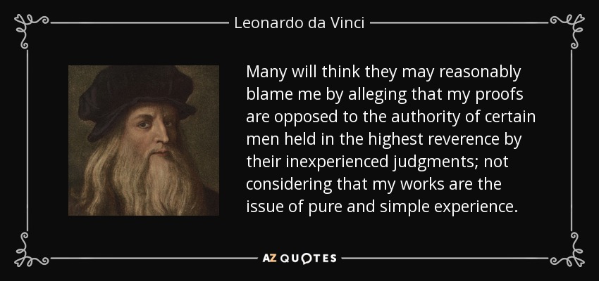 Many will think they may reasonably blame me by alleging that my proofs are opposed to the authority of certain men held in the highest reverence by their inexperienced judgments; not considering that my works are the issue of pure and simple experience. - Leonardo da Vinci