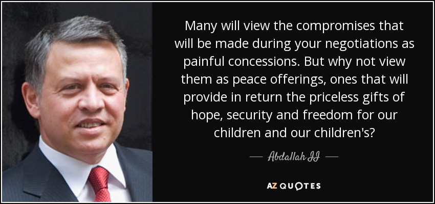 Many will view the compromises that will be made during your negotiations as painful concessions. But why not view them as peace offerings, ones that will provide in return the priceless gifts of hope, security and freedom for our children and our children's? - Abdallah II