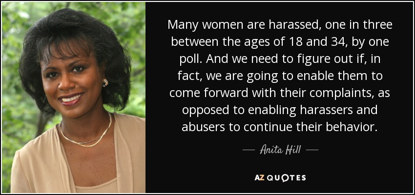 Many women are harassed, one in three between the ages of 18 and 34, by one poll. And we need to figure out if, in fact, we are going to enable them to come forward with their complaints, as opposed to enabling harassers and abusers to continue their behavior. - Anita Hill