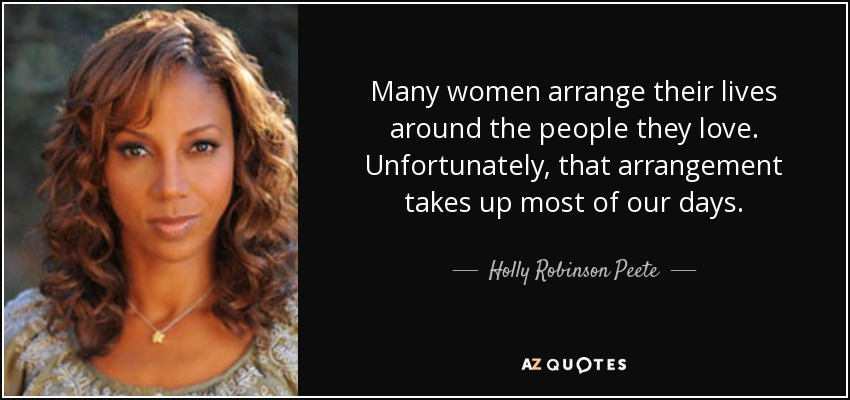 Many women arrange their lives around the people they love. Unfortunately, that arrangement takes up most of our days. - Holly Robinson Peete