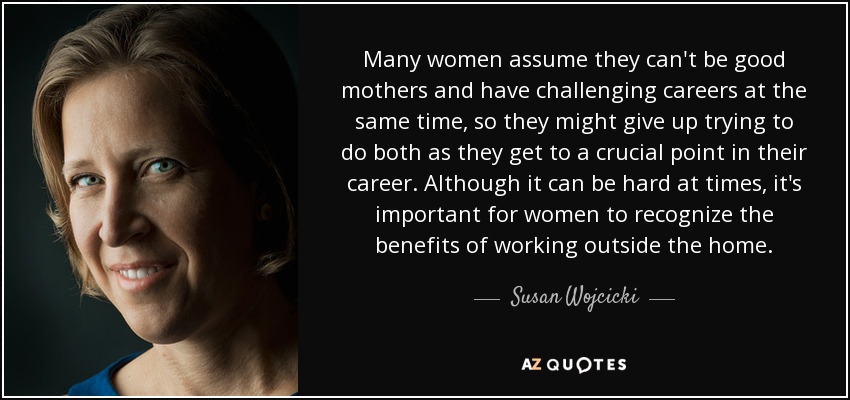Many women assume they can't be good mothers and have challenging careers at the same time, so they might give up trying to do both as they get to a crucial point in their career. Although it can be hard at times, it's important for women to recognize the benefits of working outside the home. - Susan Wojcicki